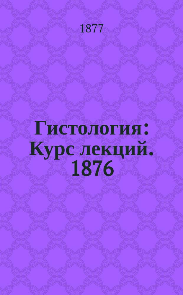 Гистология : [Курс лекций]. 1876/77 г. 1-. 1 : Общая гистология