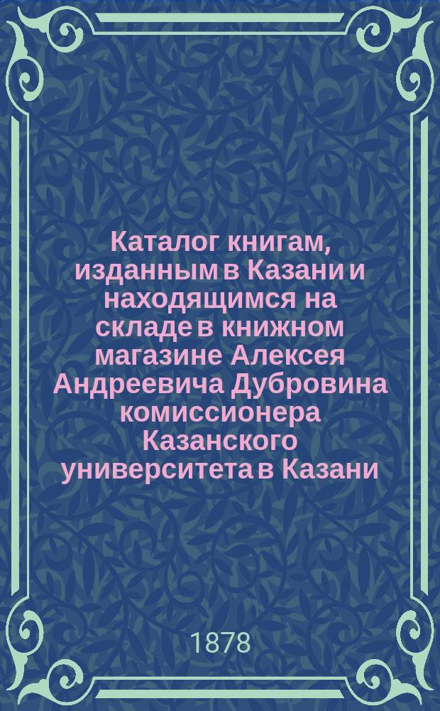 Каталог книгам, изданным в Казани и находящимся на складе в книжном магазине Алексея Андреевича Дубровина комиссионера Казанского университета в Казани : Справ. листок для г. г. книгопродавцев