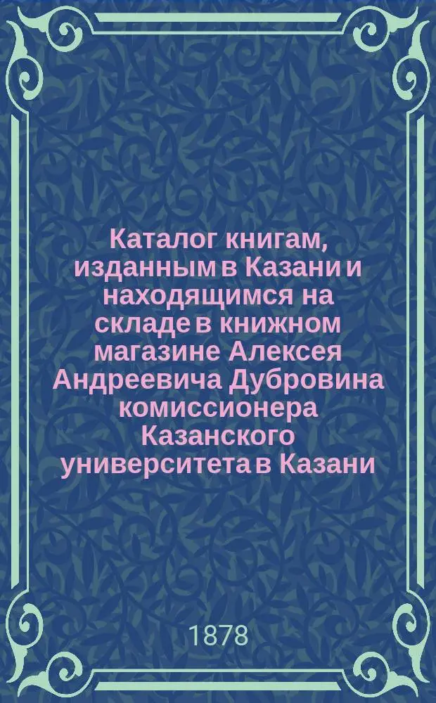 Каталог книгам, изданным в Казани и находящимся на складе в книжном магазине Алексея Андреевича Дубровина комиссионера Казанского университета в Казани : Справ. листок для г. г. книгопродавцев
