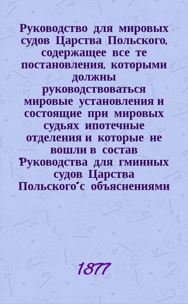 Руководство для мировых судов Царства Польского, содержащее все те постановления, которыми должны руководствоваться мировые установления и состоящие при мировых судьях ипотечные отделения и которые не вошли в состав "Руководства для гминных судов Царства Польского" с объяснениями. Вып. 1