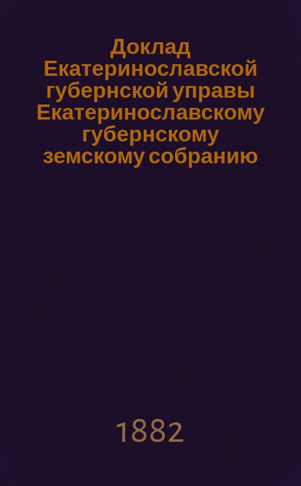 Доклад Екатеринославской губернской управы Екатеринославскому губернскому земскому собранию... ... XVII очередной 1882 г. сессии : О результатах применения в губернии обязательных постановлений по предупреждению и прекращению чумы рогатого скота, установленных Губернским собранием очередной 1881 года сессии