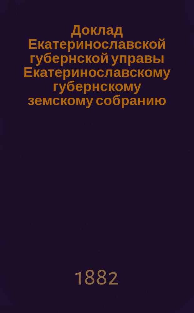 Доклад Екатеринославской губернской управы Екатеринославскому губернскому земскому собранию... ... XVII очередной 1882 г. сессии : О результатах применения в губернии обязательных постановлений по предупреждению и прекращению чумы рогатого скота, установленных Губернским собранием очередной 1881 года сессии