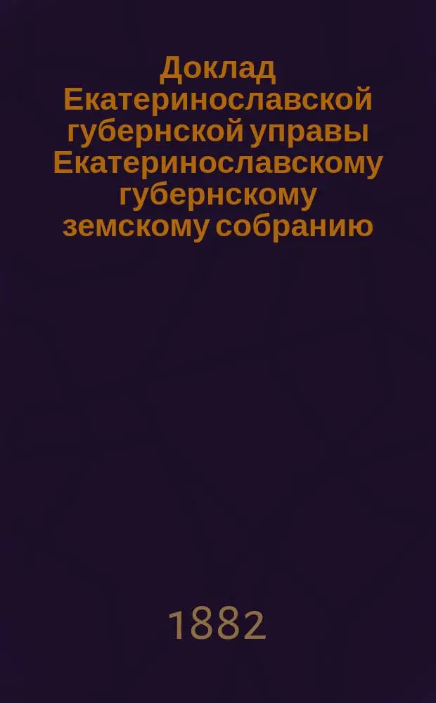 Доклад Екатеринославской губернской управы Екатеринославскому губернскому земскому собранию... ... XVII очередной 1882 г. сессии : О результатах применения в губернии обязательных постановлений по предупреждению и прекращению чумы рогатого скота, установленных Губернским собранием очередной 1881 года сессии