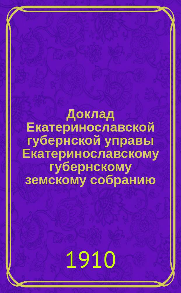 Доклад Екатеринославской губернской управы Екатеринославскому губернскому земскому собранию... ... 45 очередной 1910 года сессии