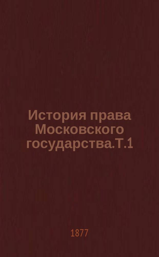 История права Московского государства. Т. 1 : Введение ; Внешняя история права ; О верховной власти в Московском государстве и о земских соборах