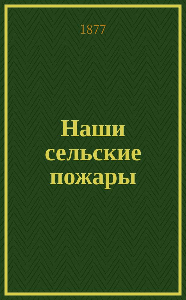 Наши сельские пожары : Наставление областным старшинам, сельским старостам и всем грамотным крестьянам: как оберегаться от пожаров в селениях, лесах, степях и торфяниках и как их тушить