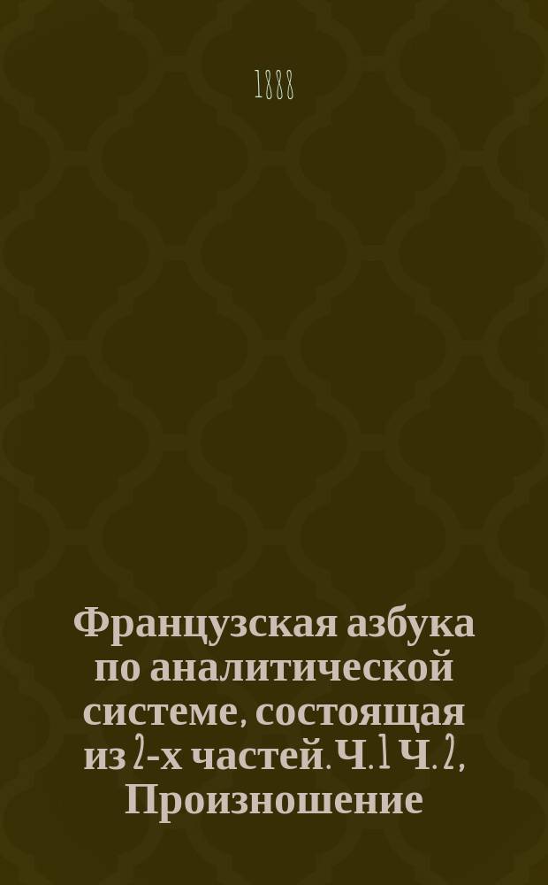 Французская азбука по аналитической системе, состоящая из 2-х частей. Ч. 1 Ч. 2, Произношение, письмо, цифры. Статьи, стихотворения, диалоги, вокабулы