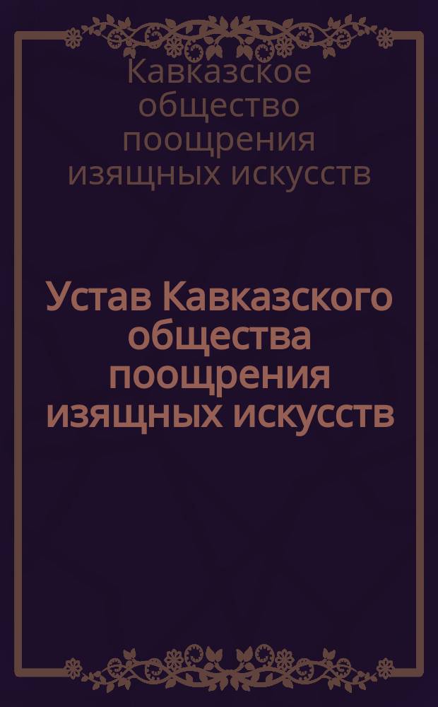 Устав Кавказского общества поощрения изящных искусств: Утв. 31 марта 1877 г.; Положение о Рисовальном классе...; Правила для Музыкальной школы... и др.