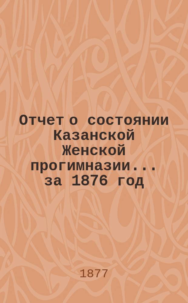 Отчет о состоянии Казанской Женской прогимназии... ... за 1876 год