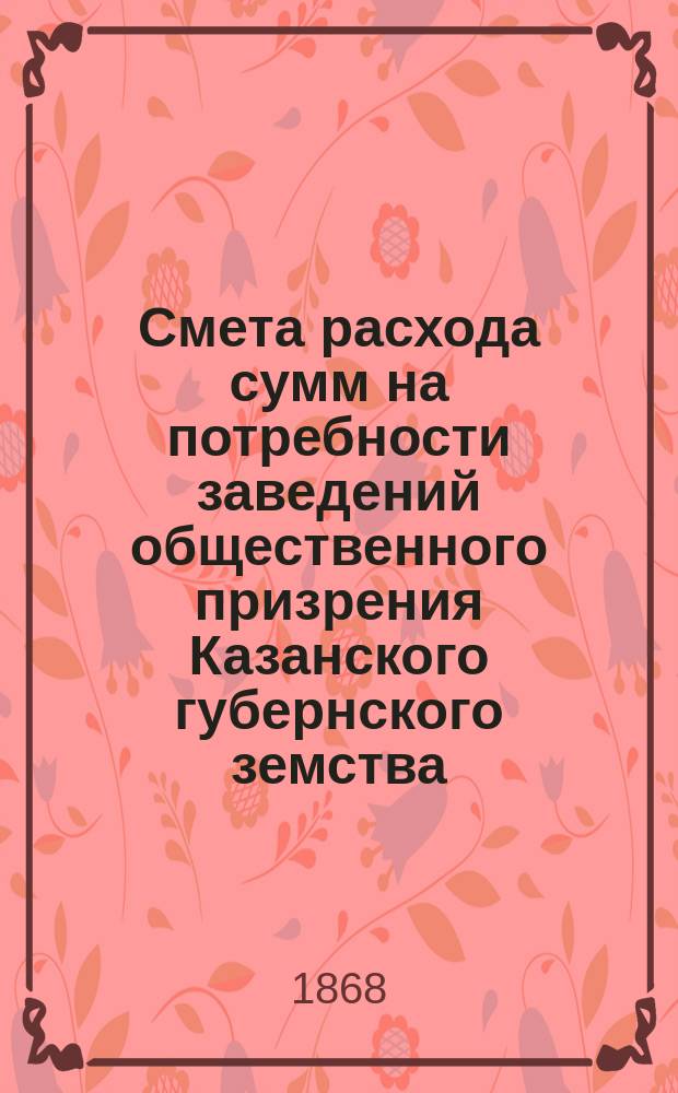 Смета расхода сумм на потребности заведений общественного призрения Казанского губернского земства... на 1869-й год : на 1869-й год, утв... собранием ; Смета прихода сумм общественного призрения на 1869-й год