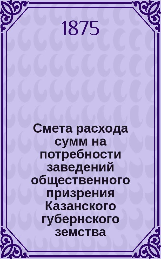 Смета расхода сумм на потребности заведений общественного призрения Казанского губернского земства... на 1876 год