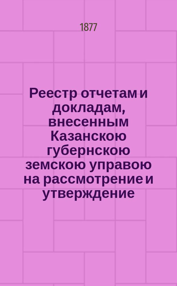 Реестр отчетам и докладам, внесенным Казанскою губернскою земскою управою на рассмотрение и утверждение... Казанского губернского земского собрания. XIII очередного... [1877 года]