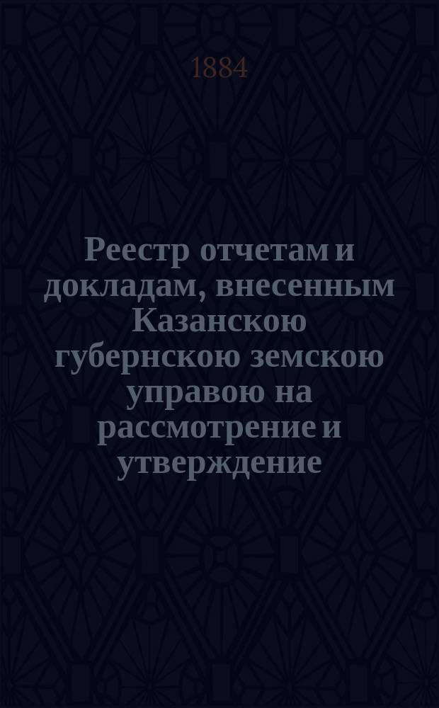 Реестр отчетам и докладам, внесенным Казанскою губернскою земскою управою на рассмотрение и утверждение... Казанского губернского земского собрания. XX очередного... 3 декабря 1884 года