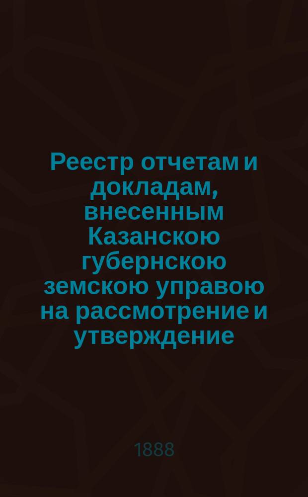 Реестр отчетам и докладам, внесенным Казанскою губернскою земскою управою на рассмотрение и утверждение... Казанского губернского земского собрания. XXIV очередного... 3 декабря 1888 года