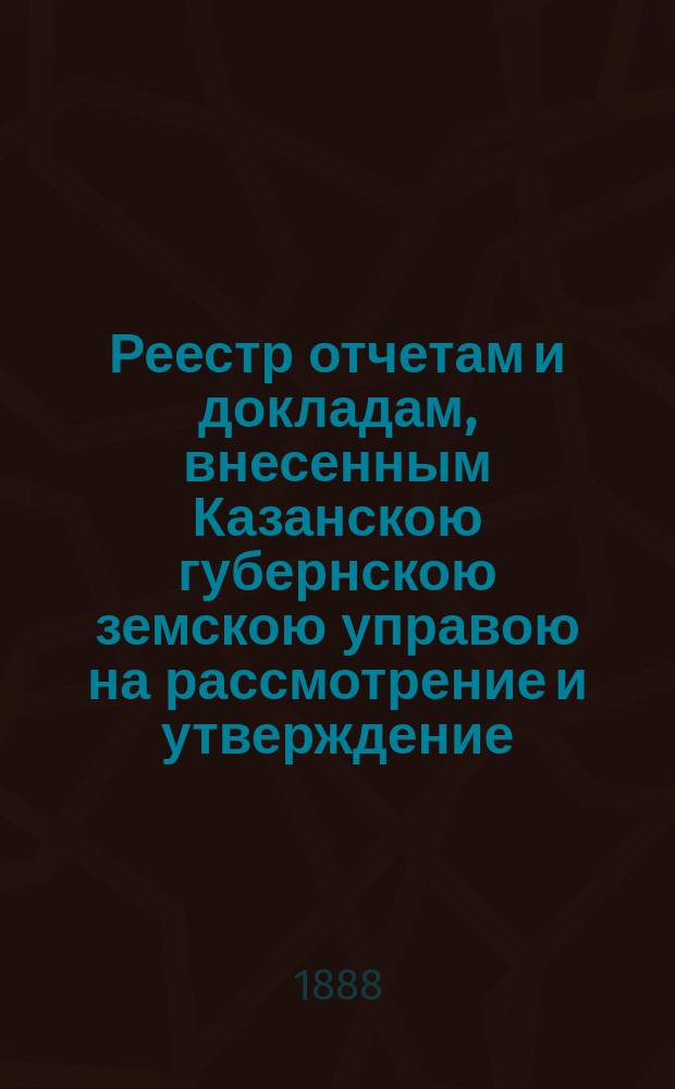 Реестр отчетам и докладам, внесенным Казанскою губернскою земскою управою на рассмотрение и утверждение... Казанского губернского земского собрания. XXIV очередного... 3 декабря 1888 года