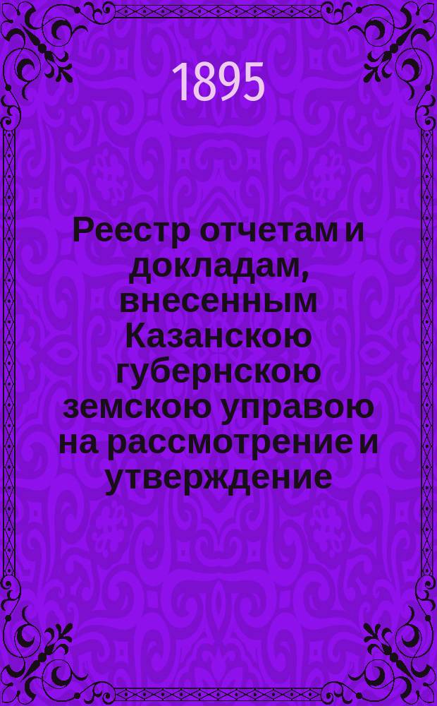 Реестр отчетам и докладам, внесенным Казанскою губернскою земскою управою на рассмотрение и утверждение... Казанского губернского земского собрания. XXXI очередного... 10 декабря 1895 года