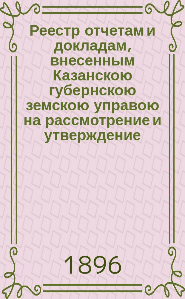 Реестр отчетам и докладам, внесенным Казанскою губернскою земскою управою на рассмотрение и утверждение... Казанского губернского земского собрания. XXXII очередного... 3 декабря 1896 года