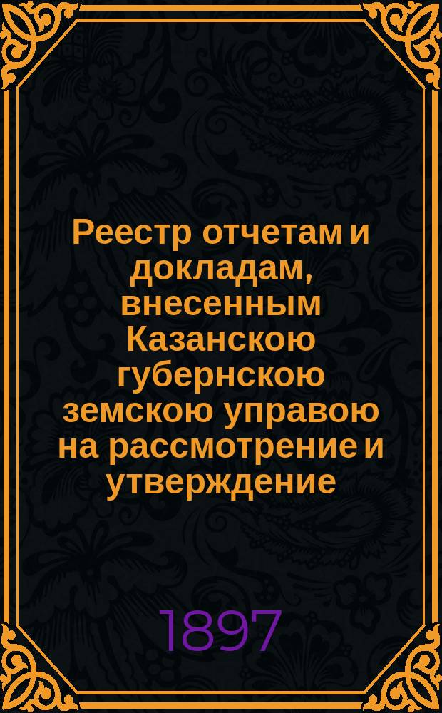 Реестр отчетам и докладам, внесенным Казанскою губернскою земскою управою на рассмотрение и утверждение... Казанского губернского земского собрания. XXXIII очередного... 5 декабря 1897 года