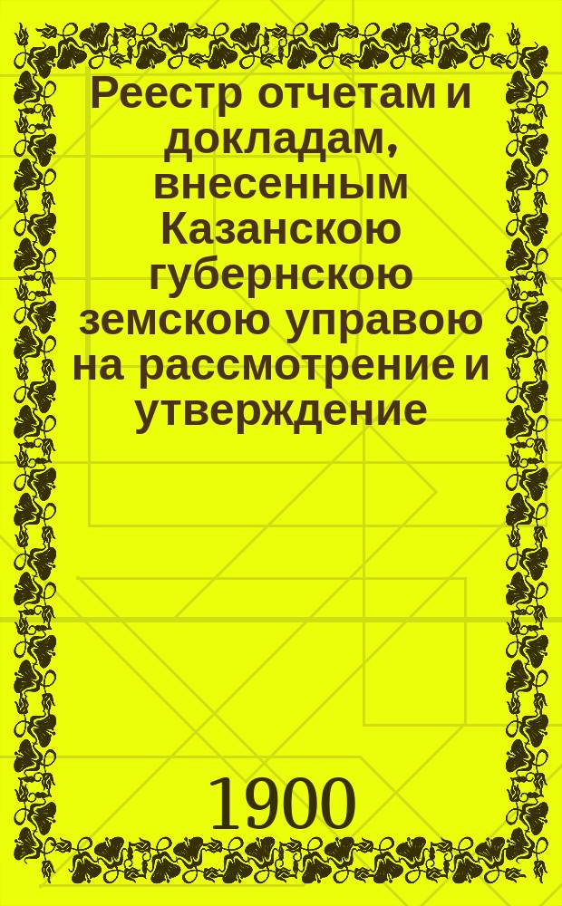 Реестр отчетам и докладам, внесенным Казанскою губернскою земскою управою на рассмотрение и утверждение... Казанского губернского земского собрания. XXXVI очередного... 1 декабря 1900 года