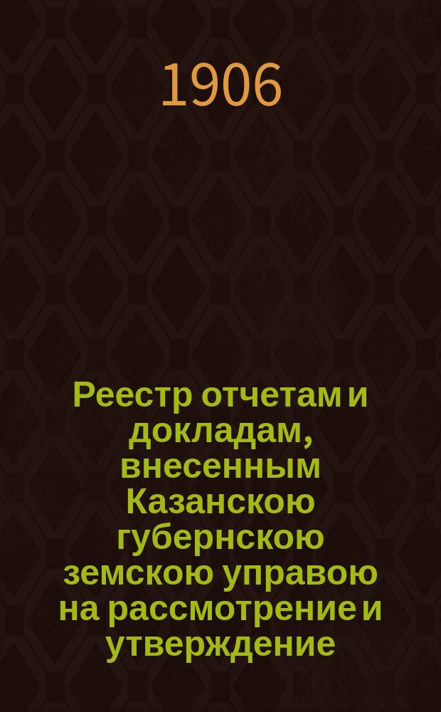 Реестр отчетам и докладам, внесенным Казанскою губернскою земскою управою на рассмотрение и утверждение... Казанского губернского земского собрания. 42 очередного... 30 ноября 1906 года