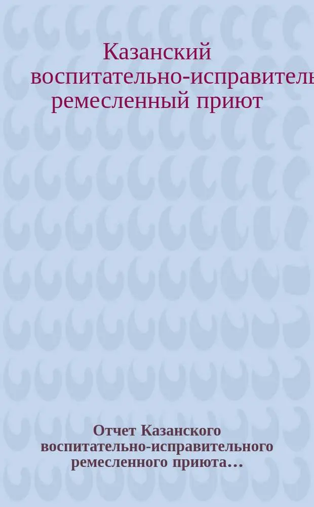 Отчет Казанского воспитательно-исправительного ремесленного приюта...