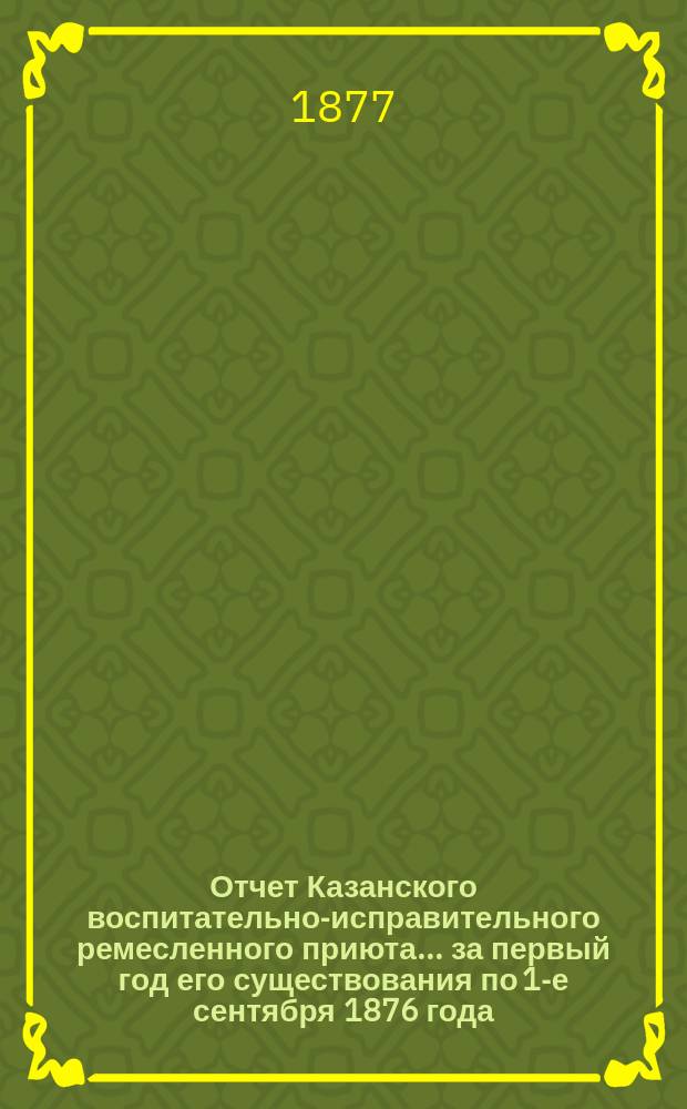 Отчет Казанского воспитательно-исправительного ремесленного приюта... ... за первый год его существования по 1-е сентября 1876 года