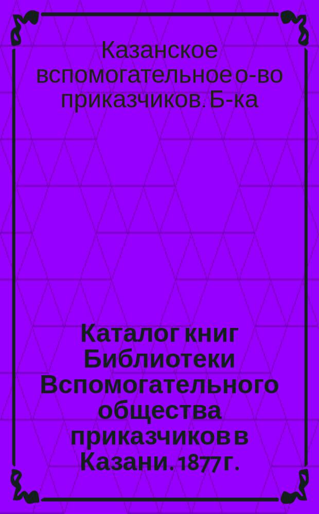 Каталог книг Библиотеки Вспомогательного общества приказчиков в Казани. 1877 г.