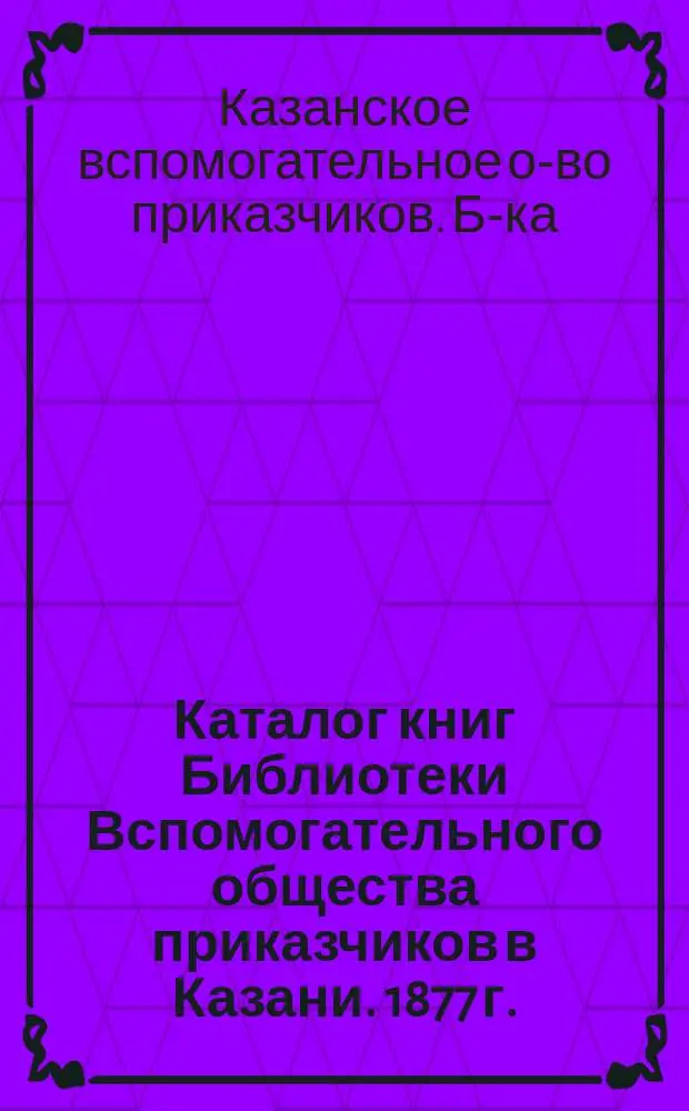 Каталог книг Библиотеки Вспомогательного общества приказчиков в Казани. 1877 г.