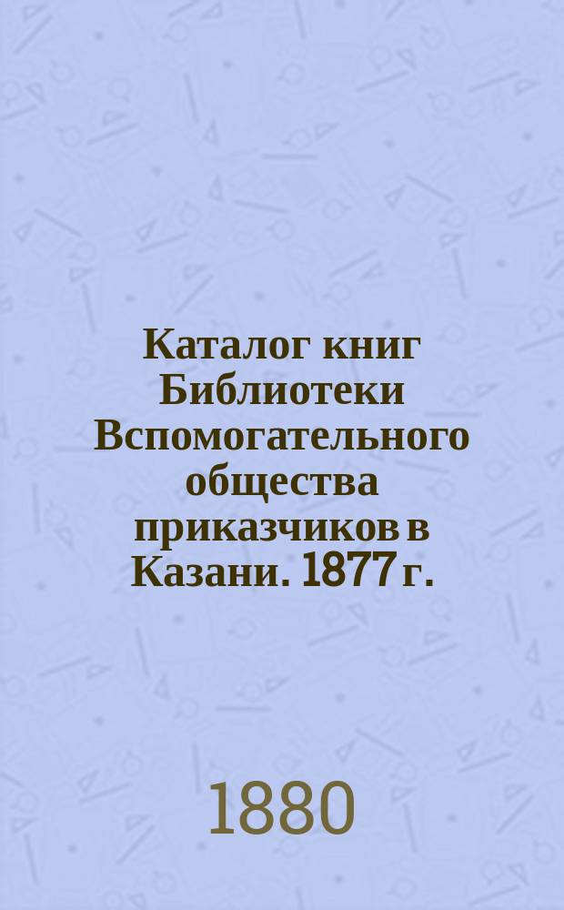Каталог книг Библиотеки Вспомогательного общества приказчиков в Казани. 1877 г.