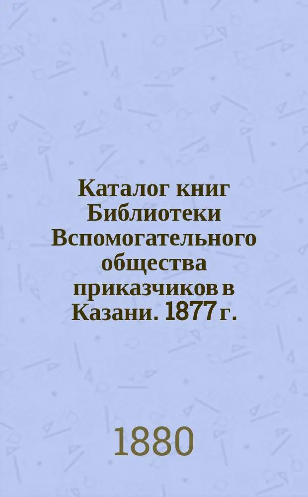 Каталог книг Библиотеки Вспомогательного общества приказчиков в Казани. 1877 г.