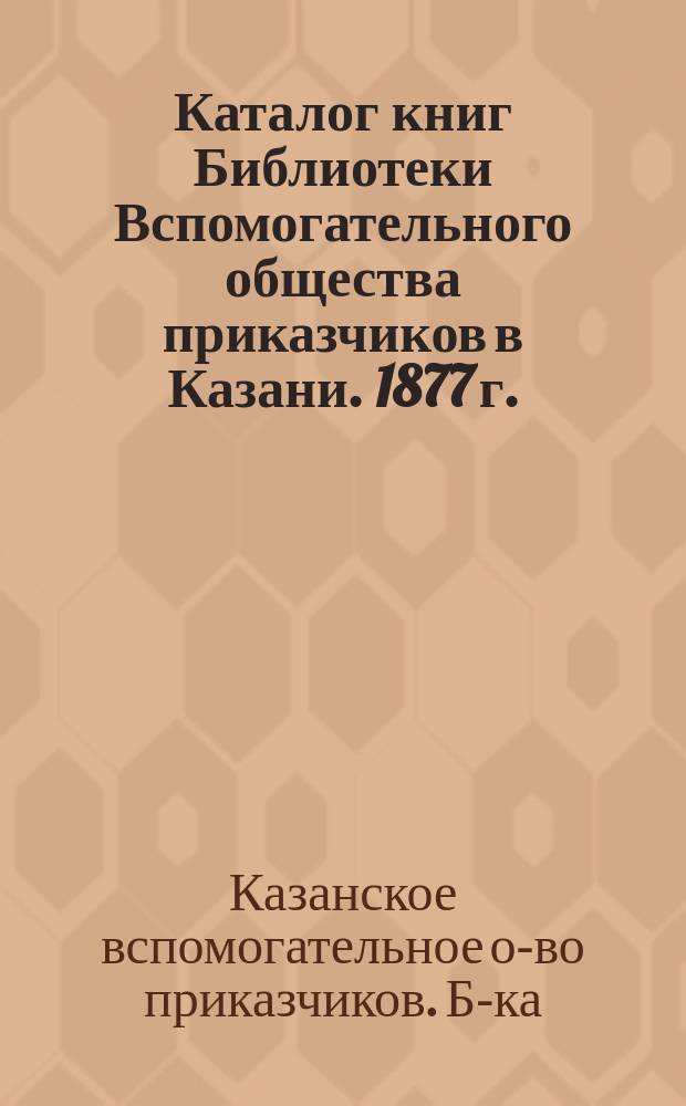 Каталог книг Библиотеки Вспомогательного общества приказчиков в Казани. 1877 г.