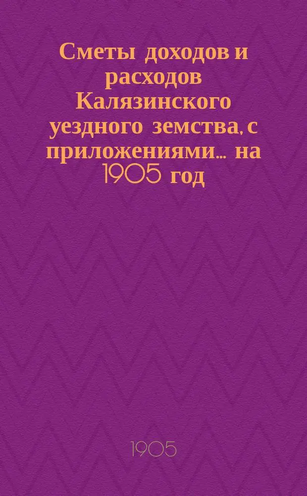 [Сметы доходов и расходов Калязинского уездного земства, с приложениями... ... на 1905 год