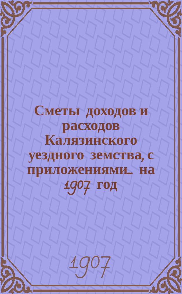 [Сметы доходов и расходов Калязинского уездного земства, с приложениями... ... на 1907 год
