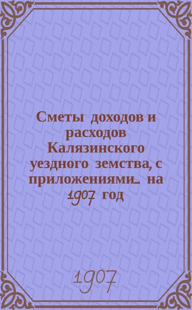 [Сметы доходов и расходов Калязинского уездного земства, с приложениями... ... на 1907 год