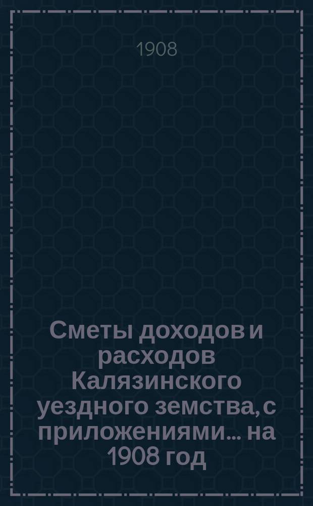 [Сметы доходов и расходов Калязинского уездного земства, с приложениями... ... на 1908 год