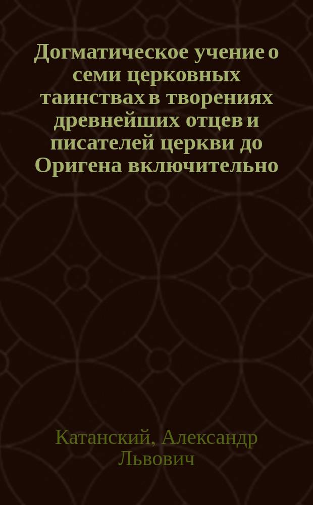 Догматическое учение о семи церковных таинствах в творениях древнейших отцев и писателей церкви до Оригена включительно : Ист.-догмат. исслед. А. Катанского