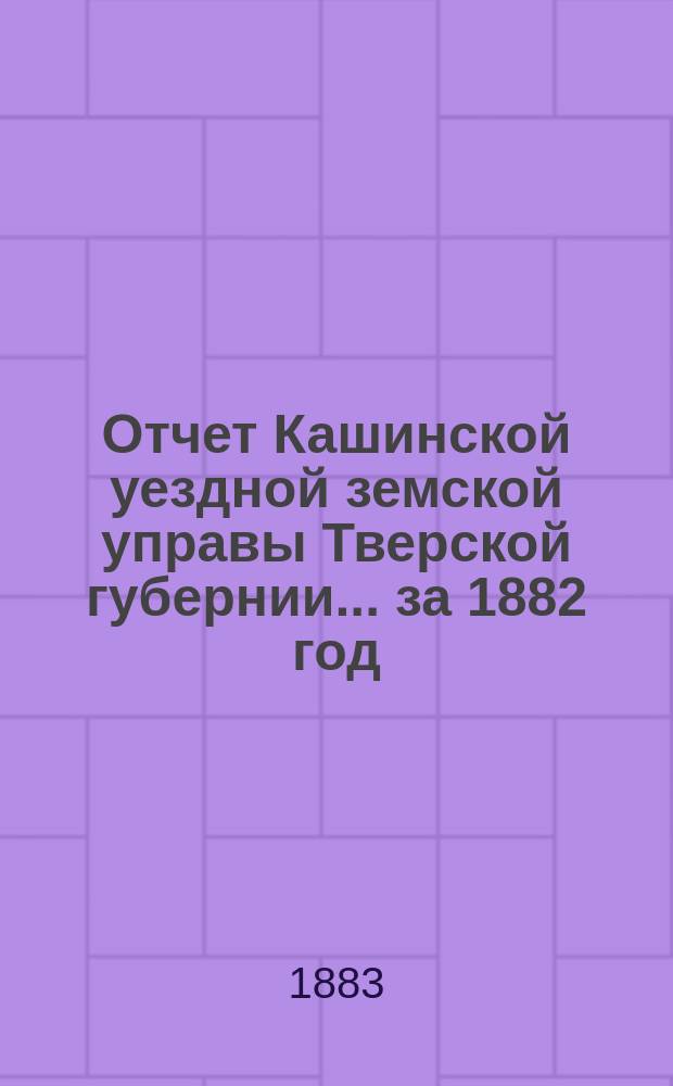 Отчет Кашинской уездной земской управы Тверской губернии... за 1882 год