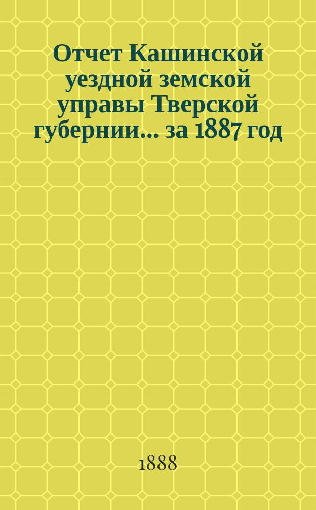 Отчет Кашинской уездной земской управы Тверской губернии... за 1887 год