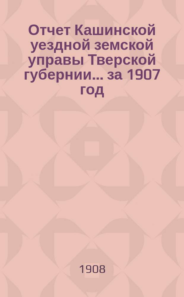 Отчет Кашинской уездной земской управы Тверской губернии... за 1907 год