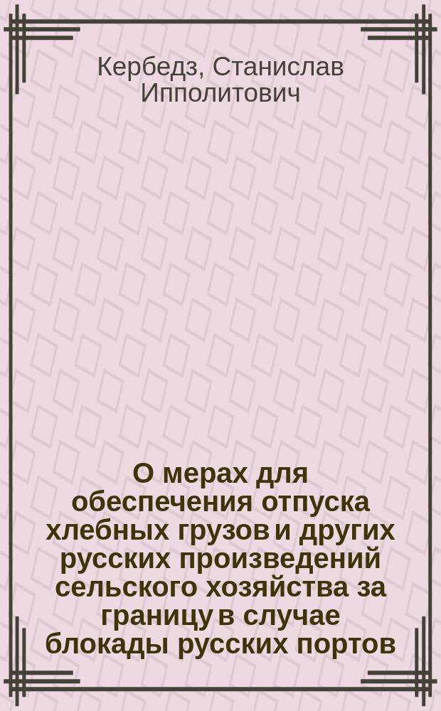 О мерах для обеспечения отпуска хлебных грузов и других русских произведений сельского хозяйства за границу в случае блокады русских портов / С. Кербедз; Примерный расчет стоимости работ, необходимых для усиления перевозочной способности Бресто-Граевской ж. д