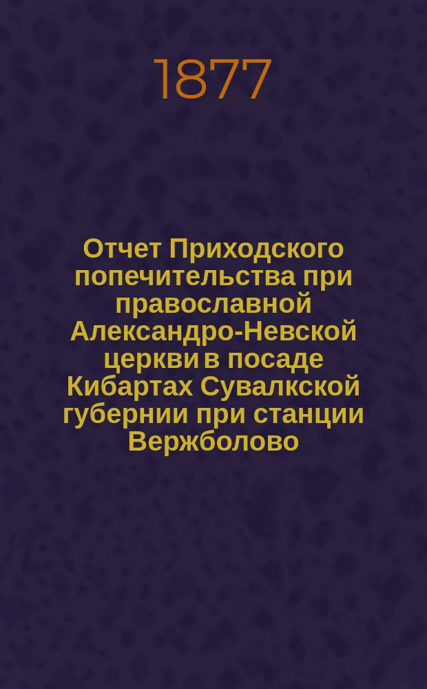 Отчет Приходского попечительства при православной Александро-Невской церкви в посаде Кибартах Сувалкской губернии при станции Вержболово... ... с 15 февраля 1873 года по 15-е февраля 1876 года