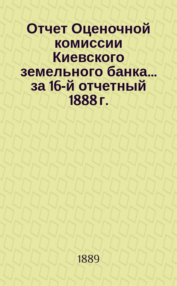 Отчет Оценочной комиссии Киевского земельного банка... за 16-й отчетный 1888 г.