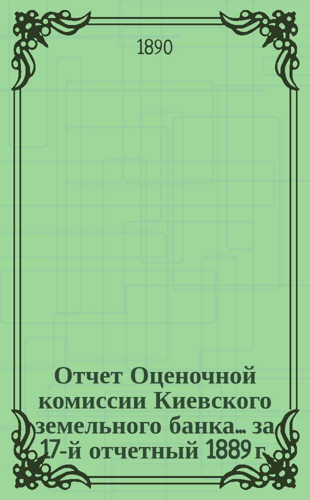 Отчет Оценочной комиссии Киевского земельного банка... за 17-й отчетный 1889 г.