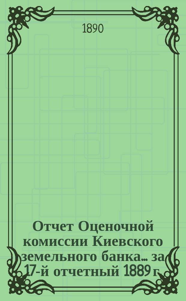 Отчет Оценочной комиссии Киевского земельного банка... за 17-й отчетный 1889 г.