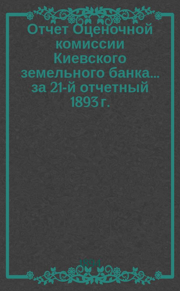 Отчет Оценочной комиссии Киевского земельного банка... за 21-й отчетный 1893 г.