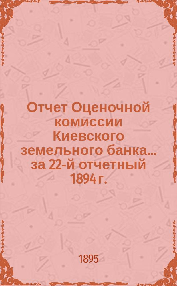 Отчет Оценочной комиссии Киевского земельного банка... за 22-й отчетный 1894 г.