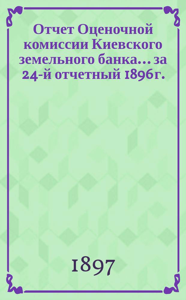 Отчет Оценочной комиссии Киевского земельного банка... за 24-й отчетный 1896 г.