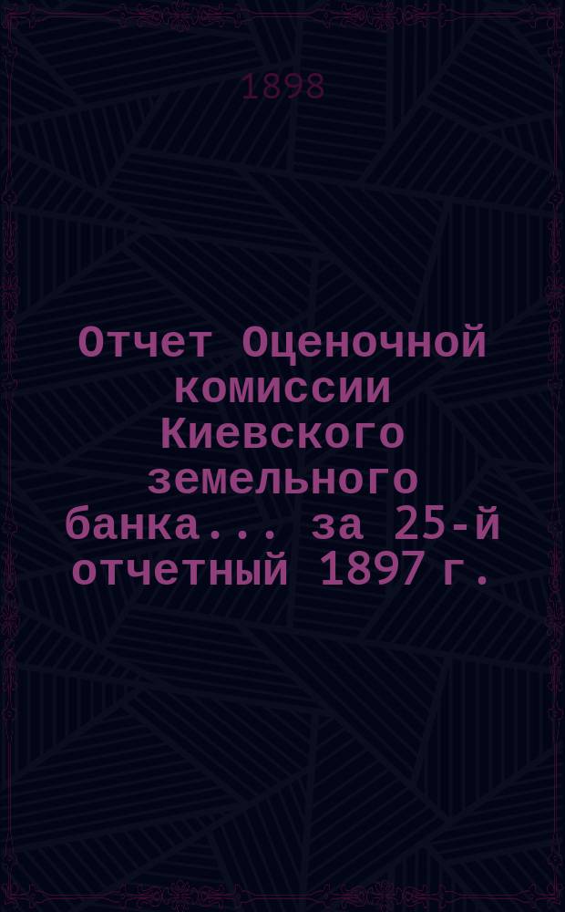 Отчет Оценочной комиссии Киевского земельного банка... за 25-й отчетный 1897 г.
