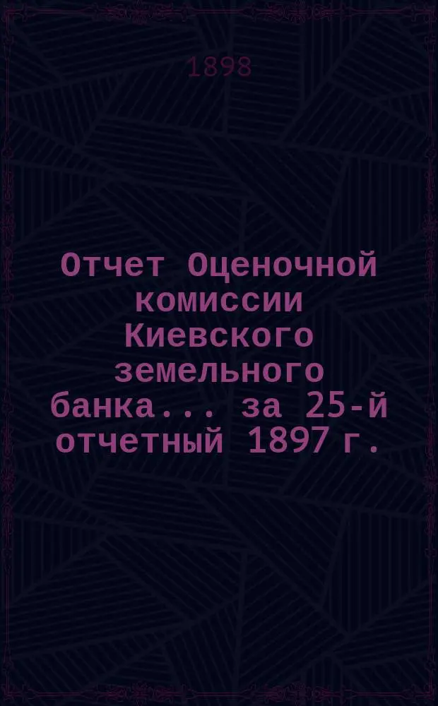 Отчет Оценочной комиссии Киевского земельного банка... за 25-й отчетный 1897 г.