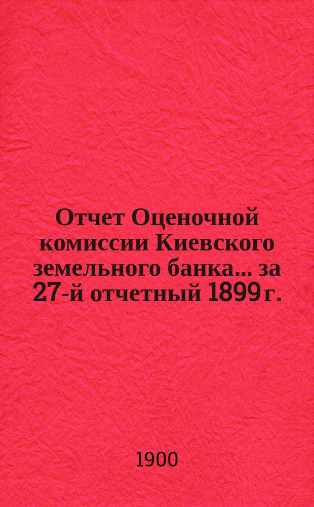 Отчет Оценочной комиссии Киевского земельного банка... за 27-й отчетный 1899 г.